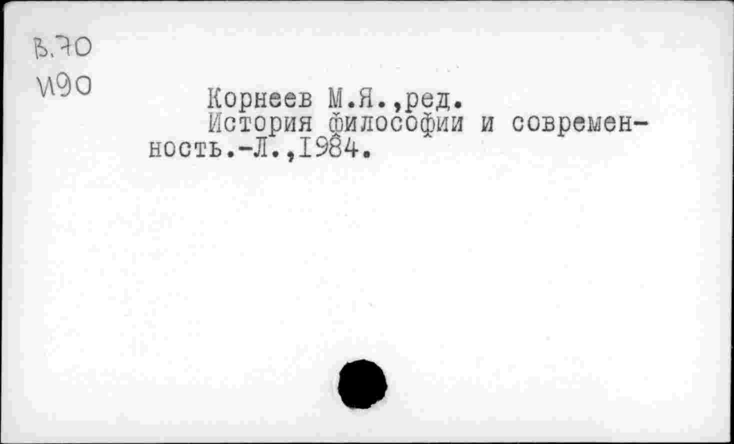 ﻿МО \д9о
Корнеев М.Я.,ред.
История Философии и современность. —Л. ,1984.